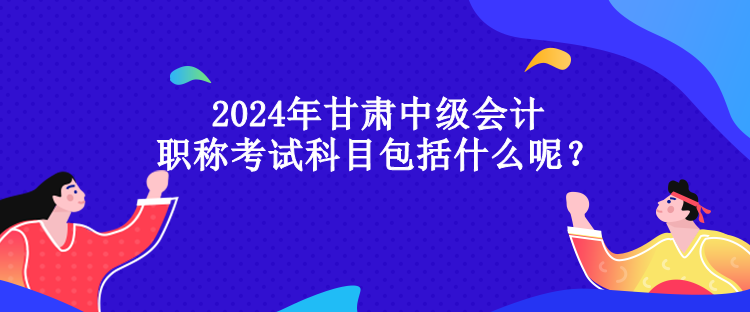 2024年甘肃中级会计职称考试科目包括什么呢？