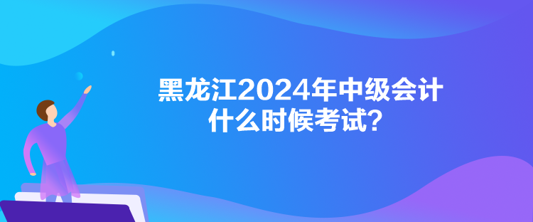 黑龙江2024年中级会计什么时候考试？