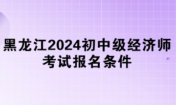 黑龙江2024年初中级经济师考试报名条件