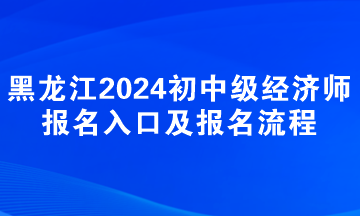 黑龙江2024年初中级经济师报名入口及报名流程