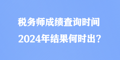 税务师成绩查询时间2024年结果何时出？