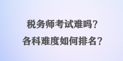 税务师考试难吗？各科难度如何排名？