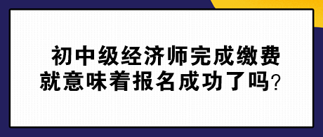 初中级经济师完成缴费就意味着报名成功了吗？