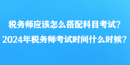 税务师应该怎么搭配科目考试？2024年税务师考试时间什么时候？