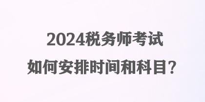 2024税务师考试如何安排时间和科目？