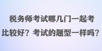 税务师考试哪几门一起考比较好？考试的题型一样吗？