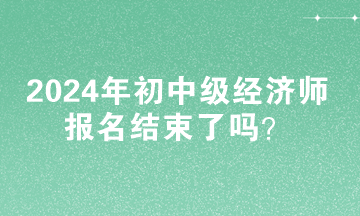 2024年初中级经济师报名结束了吗？