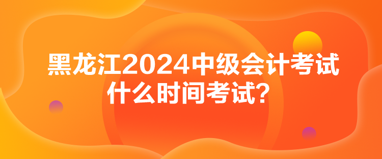 黑龙江2024中级会计考试什么时间考试？