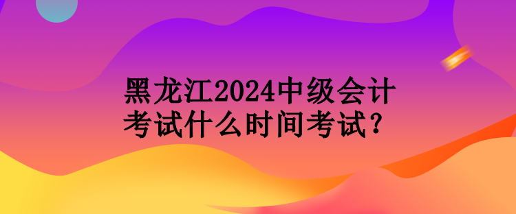 黑龙江2024中级会计考试什么时间考试？