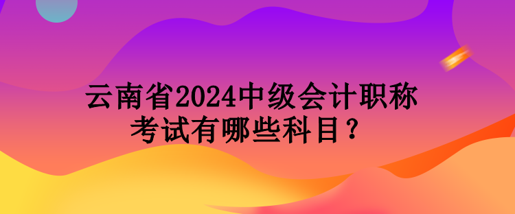 云南省2024中级会计职称考试有哪些科目？