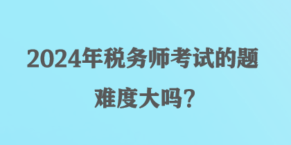 2024年税务师考试的题难度大吗？