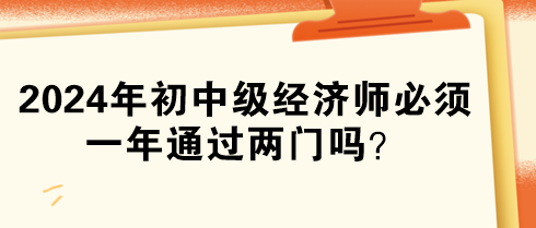 2024年初中级经济师必须一年通过两门吗？