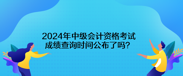 2024年中级会计资格考试成绩查询时间公布了吗？