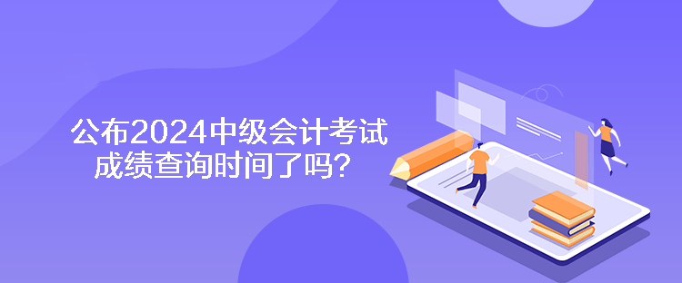 公布2024中级会计考试成绩查询时间了吗？