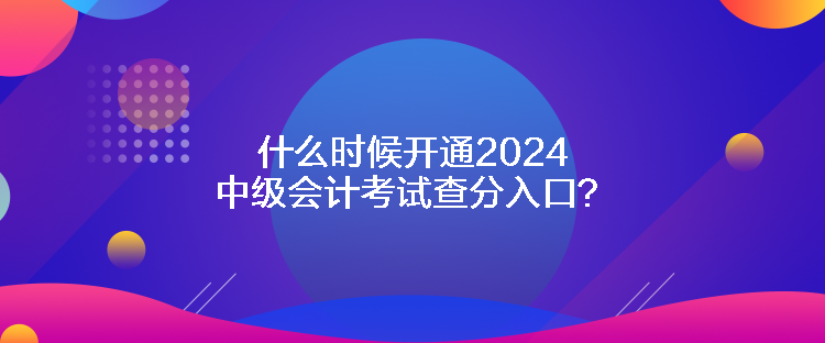 什么时候开通2024中级会计考试查分入口？