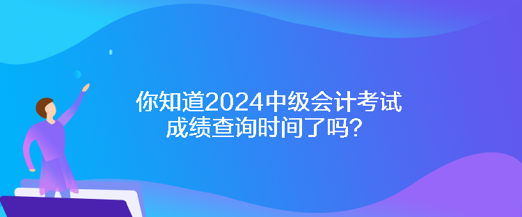 你知道2024中级会计考试成绩查询时间了吗？