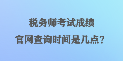 税务师考试成绩官网查询时间是几点？