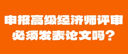 申报高级经济师评审必须发表论文吗？