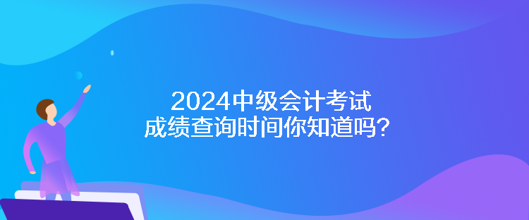 2024中级会计考试成绩查询时间你知道吗？