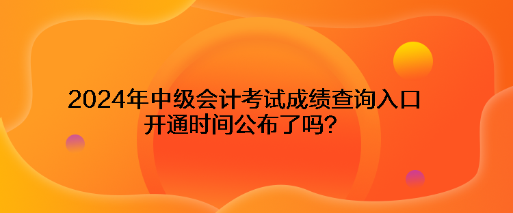 2024年中级会计考试成绩查询入口开通时间公布了吗？