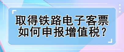 取得铁路电子客票如何申报增值税？