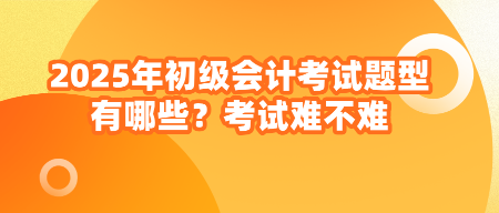 2025年初级会计考试题型有哪些？考试难不难