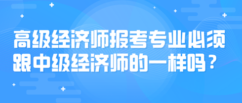 高级经济师报考专业必须跟中级经济师的一样吗？