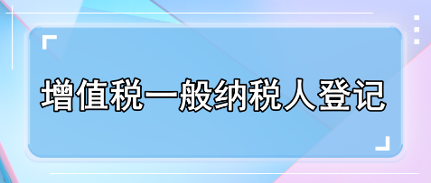 一文了解增值税一般纳税人登记